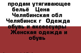  продам утягивающее бельё › Цена ­ 500 - Челябинская обл., Челябинск г. Одежда, обувь и аксессуары » Женская одежда и обувь   